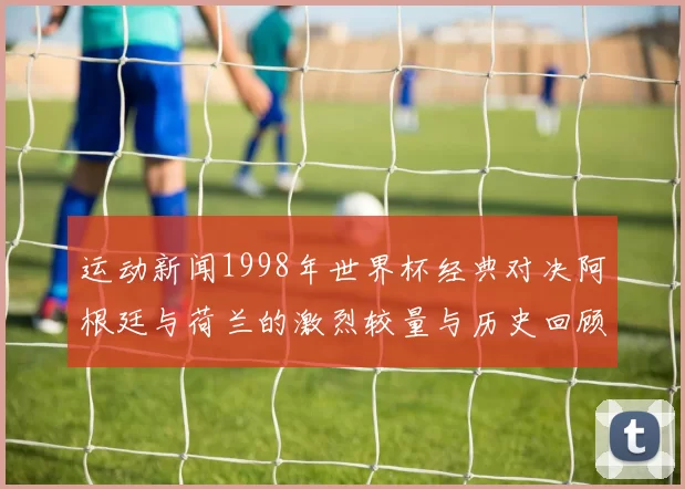 运动新闻1998年世界杯经典对决阿根廷与荷兰的激烈较量与历史回顾