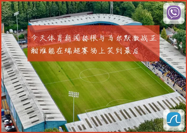 今天体育新闻赫根与马尔默激战正酣谁能在瑞超赛场上笑到最后
