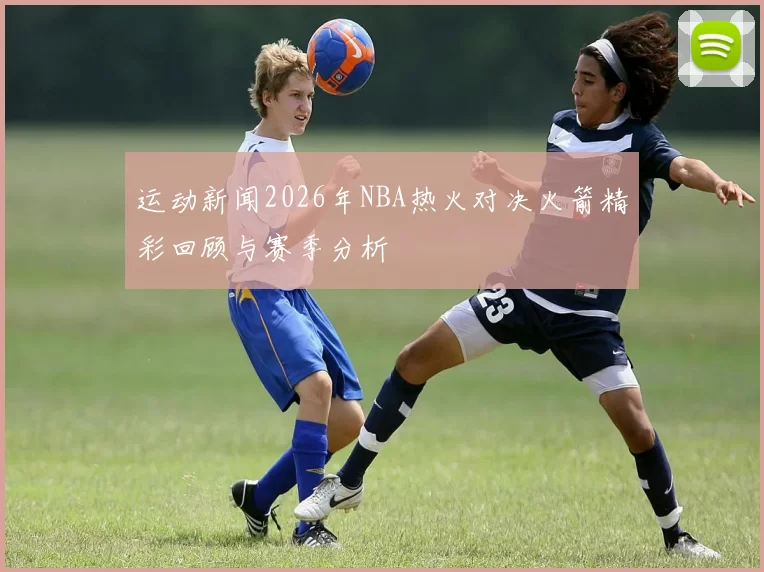 运动新闻2026年NBA热火对决火箭精彩回顾与赛季分析