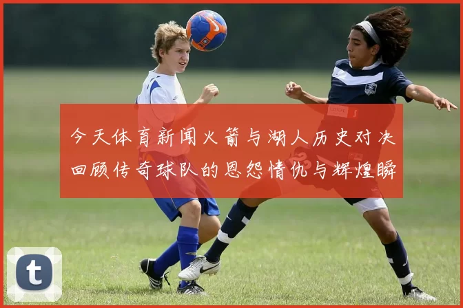 今天体育新闻火箭与湖人历史对决回顾传奇球队的恩怨情仇与辉煌瞬间