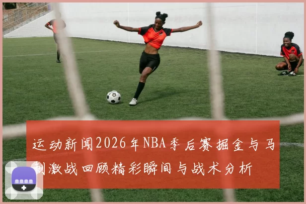 运动新闻2026年NBA季后赛掘金与马刺激战回顾精彩瞬间与战术分析