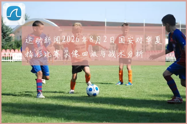 运动新闻2026年8月2日国安对华夏精彩比赛录像回放与战术分析